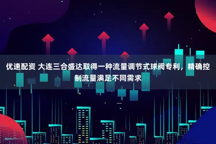 优速配资 大连三合盛达取得一种流量调节式球阀专利，精确控制流量满足不同需求