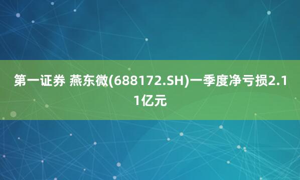 第一证券 燕东微(688172.SH)一季度净亏损2.11亿元