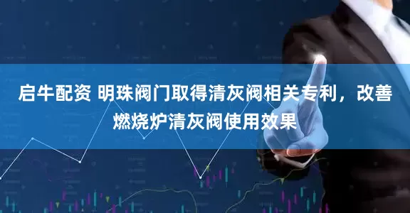 启牛配资 明珠阀门取得清灰阀相关专利，改善燃烧炉清灰阀使用效果