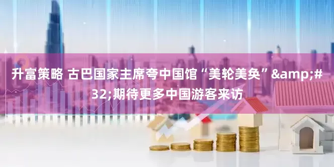 升富策略 古巴国家主席夸中国馆“美轮美奂”&#32;期待更多中国游客来访
