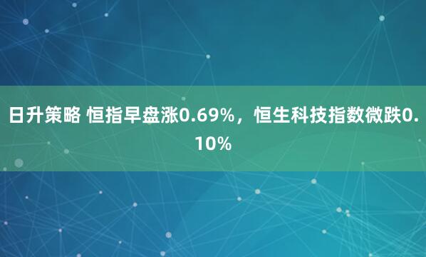 日升策略 恒指早盘涨0.69%，恒生科技指数微跌0.10%