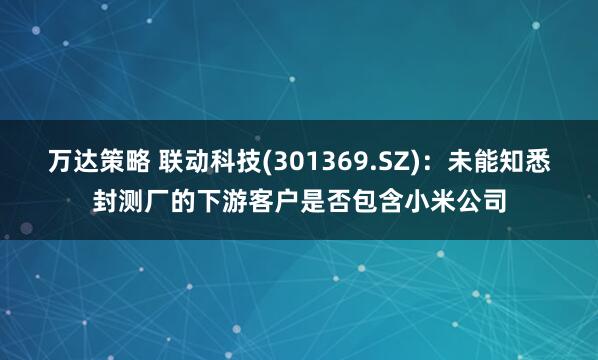 万达策略 联动科技(301369.SZ)：未能知悉封测厂的下游客户是否包含小米公司