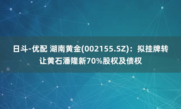 日斗-优配 湖南黄金(002155.SZ)：拟挂牌转让黄石潘隆新70%股权及债权