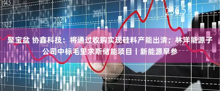 聚宝盆 协鑫科技：将通过收购实现硅料产能出清；林洋能源子公司中标毛里求斯储能项目丨新能源早参