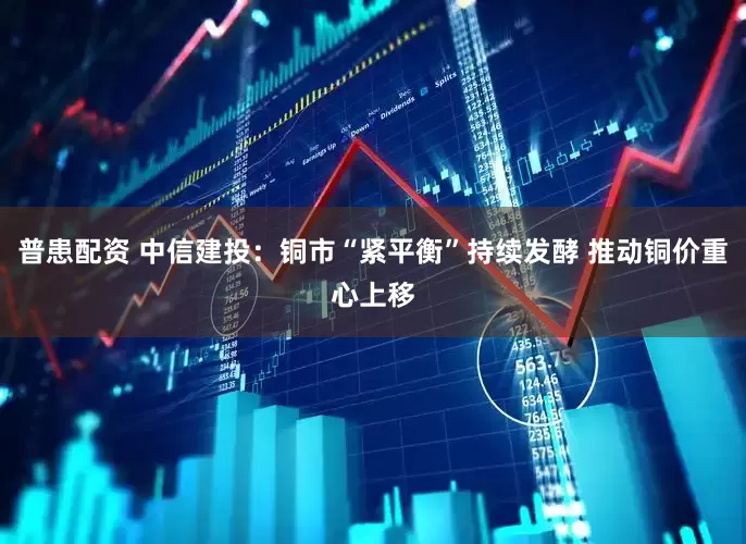 普患配资 中信建投：铜市“紧平衡”持续发酵 推动铜价重心上移
