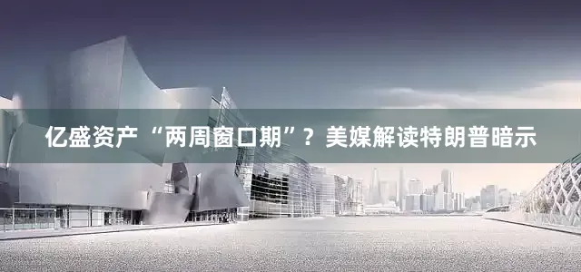 亿盛资产 “两周窗口期”？美媒解读特朗普暗示