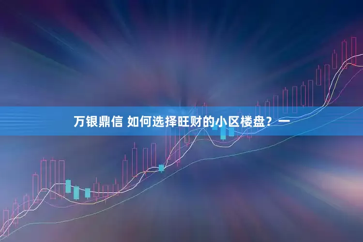 万银鼎信 如何选择旺财的小区楼盘？一