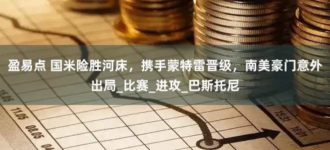 盈易点 国米险胜河床，携手蒙特雷晋级，南美豪门意外出局_比赛_进攻_巴斯托尼