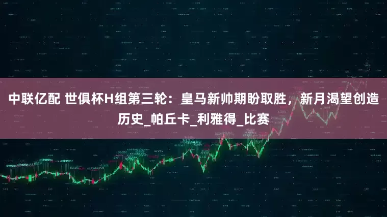 中联亿配 世俱杯H组第三轮：皇马新帅期盼取胜，新月渴望创造历史_帕丘卡_利雅得_比赛
