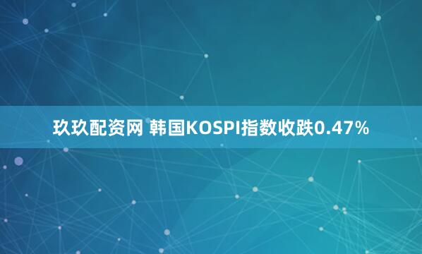 玖玖配资网 韩国KOSPI指数收跌0.47%