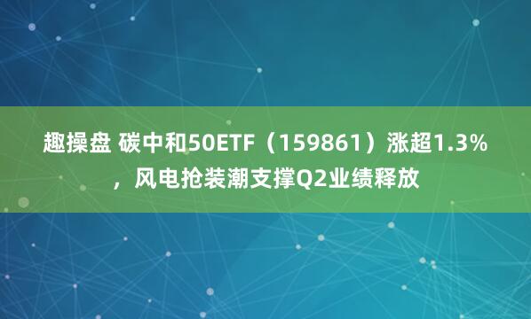 趣操盘 碳中和50ETF（159861）涨超1.3%，风电抢装潮支撑Q2业绩释放
