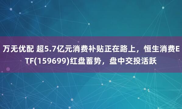 万无优配 超5.7亿元消费补贴正在路上，恒生消费ETF(159699)红盘蓄势，盘中交投活跃