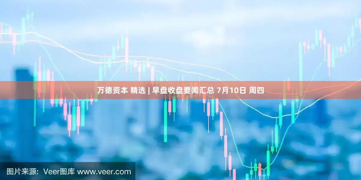 万德资本 精选 | 早盘收盘要闻汇总 7月10日 周四