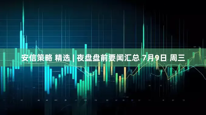 安信策略 精选 | 夜盘盘前要闻汇总 7月9日 周三