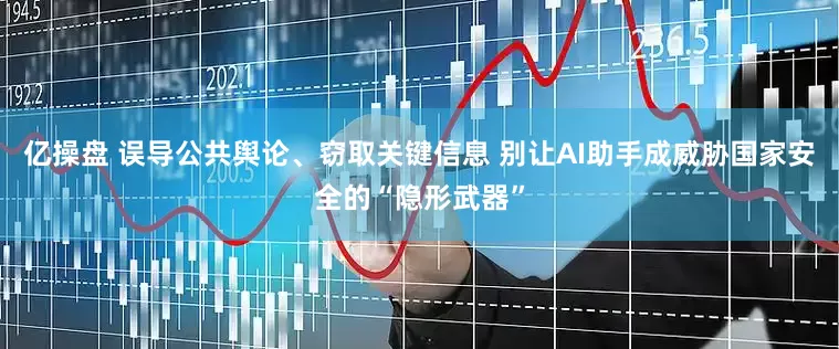 亿操盘 误导公共舆论、窃取关键信息 别让AI助手成威胁国家安全的“隐形武器”