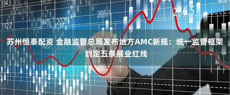 苏州恒泰配资 金融监管总局发布地方AMC新规：统一监管框架 划定五条展业红线