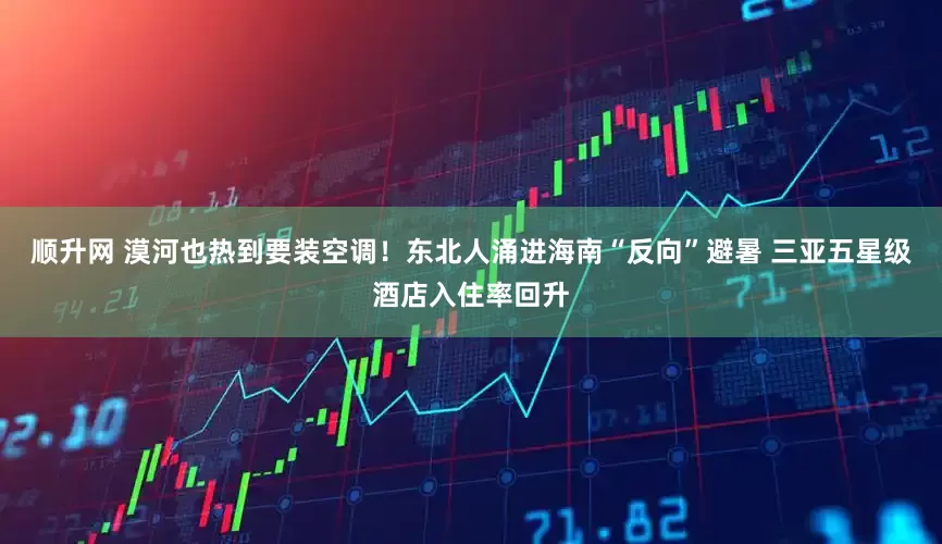 顺升网 漠河也热到要装空调！东北人涌进海南“反向”避暑 三亚五星级酒店入住率回升