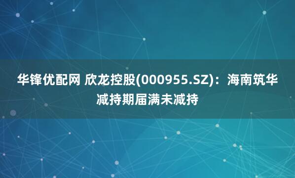 华锋优配网 欣龙控股(000955.SZ)：海南筑华减持期届满未减持