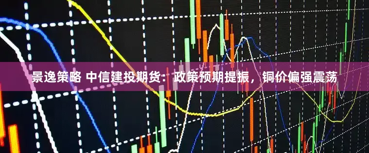 景逸策略 中信建投期货：政策预期提振，铜价偏强震荡