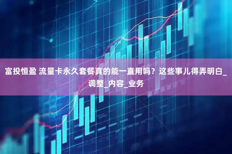 富投恒盈 流量卡永久套餐真的能一直用吗？这些事儿得弄明白_调整_内容_业务