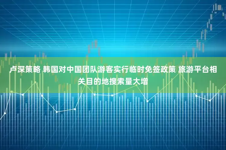 卢深策略 韩国对中国团队游客实行临时免签政策 旅游平台相关目的地搜索量大增