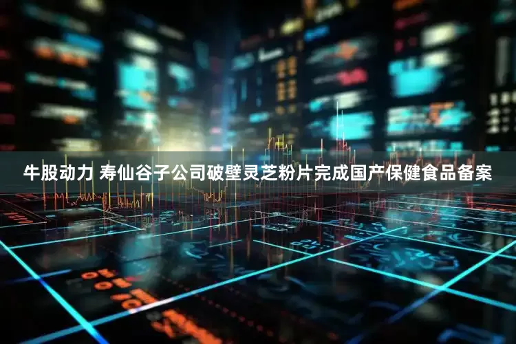 牛股动力 寿仙谷子公司破壁灵芝粉片完成国产保健食品备案