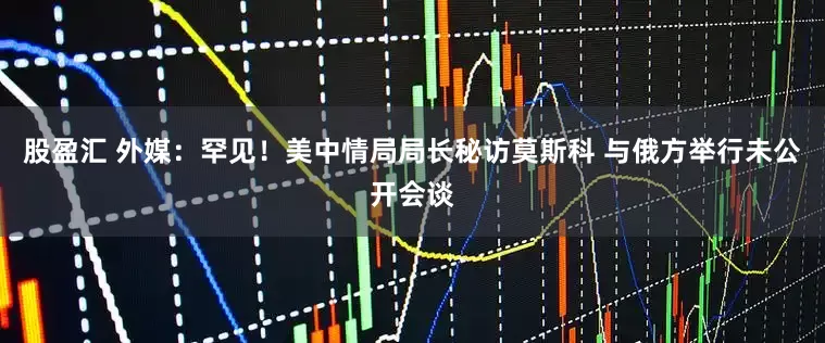 股盈汇 外媒:罕见!美中情局局长秘访莫斯科 与俄方举行未公开会谈